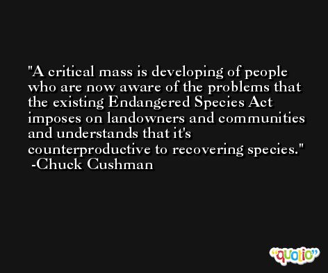 A critical mass is developing of people who are now aware of the problems that the existing Endangered Species Act imposes on landowners and communities and understands that it's counterproductive to recovering species. -Chuck Cushman