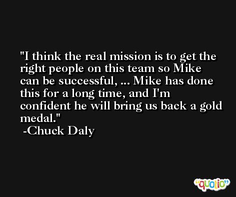 I think the real mission is to get the right people on this team so Mike can be successful, ... Mike has done this for a long time, and I'm confident he will bring us back a gold medal. -Chuck Daly