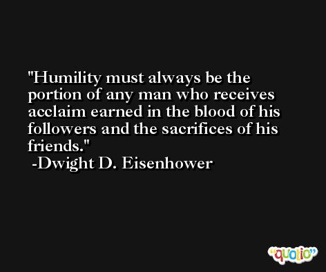 Humility must always be the portion of any man who receives acclaim earned in the blood of his followers and the sacrifices of his friends. -Dwight D. Eisenhower