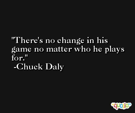 There's no change in his game no matter who he plays for. -Chuck Daly