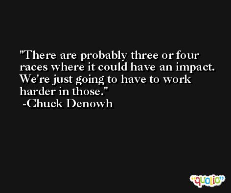There are probably three or four races where it could have an impact. We're just going to have to work harder in those. -Chuck Denowh