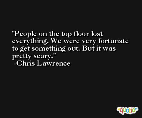 People on the top floor lost everything. We were very fortunate to get something out. But it was pretty scary. -Chris Lawrence