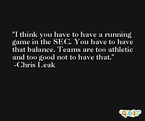I think you have to have a running game in the SEC. You have to have that balance. Teams are too athletic and too good not to have that. -Chris Leak