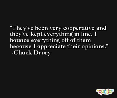 They've been very cooperative and they've kept everything in line. I bounce everything off of them because I appreciate their opinions. -Chuck Drury