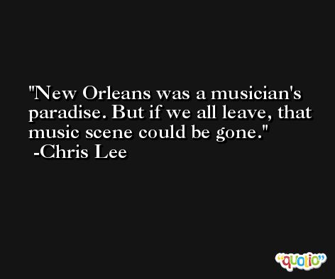 New Orleans was a musician's paradise. But if we all leave, that music scene could be gone. -Chris Lee