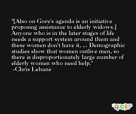 [Also on Gore's agenda is an initiative proposing assistance to elderly widows.] Anyone who is in the later stages of life needs a support system around them and these women don't have it, ... Demographic studies show that women outlive men, so there is disproportionately large number of elderly women who need help. -Chris Lehane