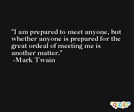 I am prepared to meet anyone, but whether anyone is prepared for the great ordeal of meeting me is another matter. -Mark Twain
