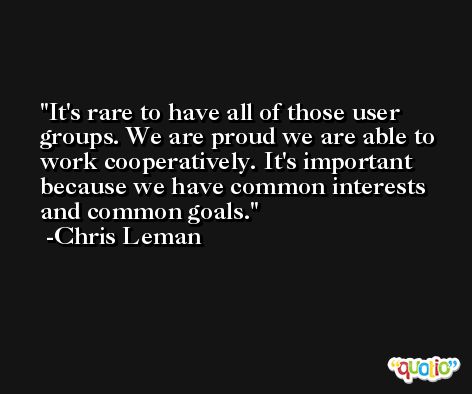 It's rare to have all of those user groups. We are proud we are able to work cooperatively. It's important because we have common interests and common goals. -Chris Leman