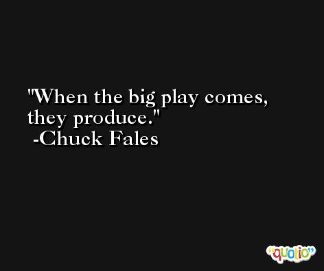 When the big play comes, they produce. -Chuck Fales
