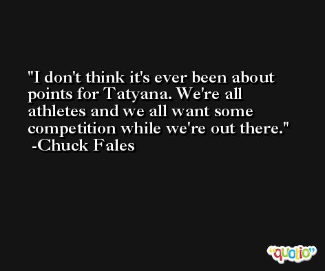 I don't think it's ever been about points for Tatyana. We're all athletes and we all want some competition while we're out there. -Chuck Fales