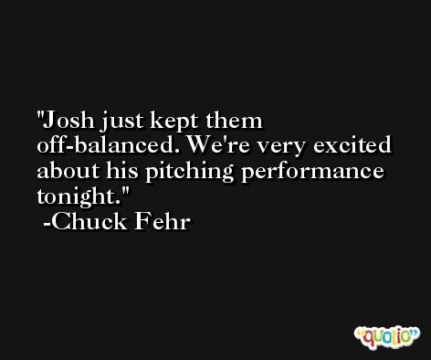 Josh just kept them off-balanced. We're very excited about his pitching performance tonight. -Chuck Fehr