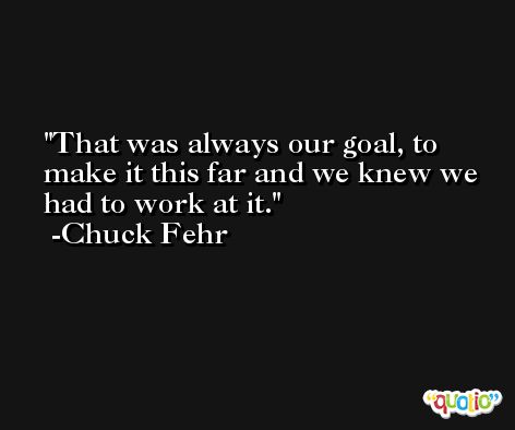 That was always our goal, to make it this far and we knew we had to work at it. -Chuck Fehr