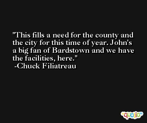 This fills a need for the county and the city for this time of year. John's a big fan of Bardstown and we have the facilities, here. -Chuck Filiatreau
