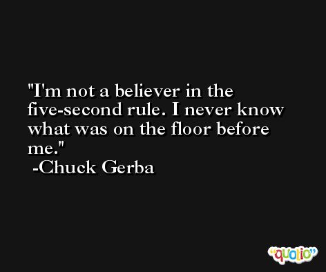 I'm not a believer in the five-second rule. I never know what was on the floor before me. -Chuck Gerba