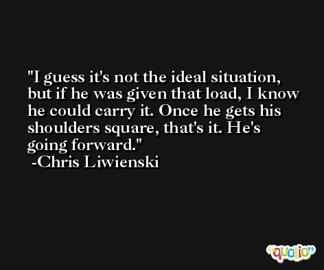 I guess it's not the ideal situation, but if he was given that load, I know he could carry it. Once he gets his shoulders square, that's it. He's going forward. -Chris Liwienski