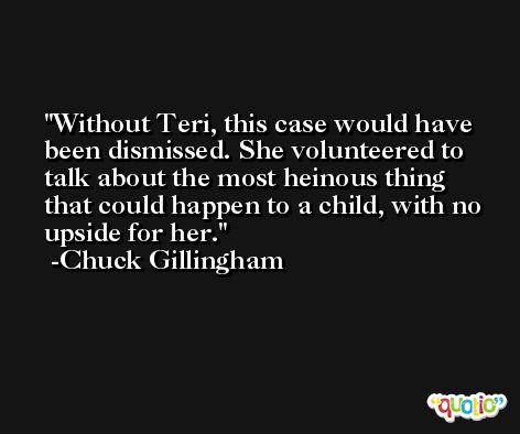 Without Teri, this case would have been dismissed. She volunteered to talk about the most heinous thing that could happen to a child, with no upside for her. -Chuck Gillingham