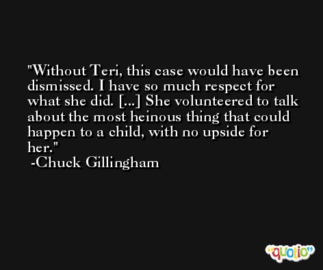 Without Teri, this case would have been dismissed. I have so much respect for what she did. [...] She volunteered to talk about the most heinous thing that could happen to a child, with no upside for her. -Chuck Gillingham