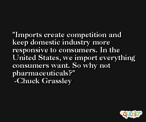 Imports create competition and keep domestic industry more responsive to consumers. In the United States, we import everything consumers want. So why not pharmaceuticals? -Chuck Grassley