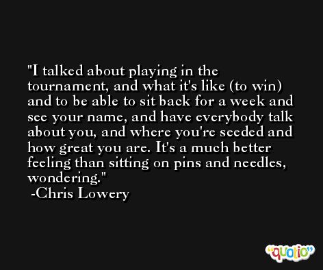 I talked about playing in the tournament, and what it's like (to win) and to be able to sit back for a week and see your name, and have everybody talk about you, and where you're seeded and how great you are. It's a much better feeling than sitting on pins and needles, wondering. -Chris Lowery