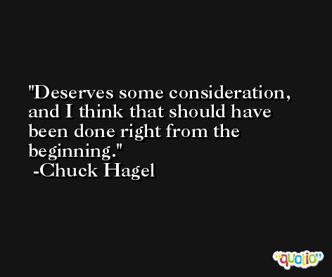 Deserves some consideration, and I think that should have been done right from the beginning. -Chuck Hagel