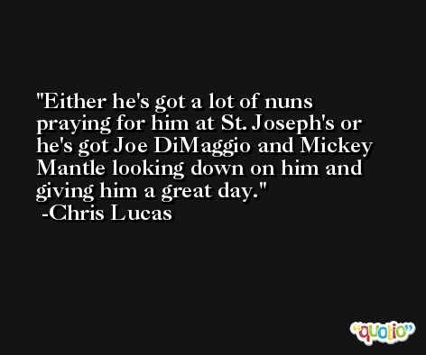 Either he's got a lot of nuns praying for him at St. Joseph's or he's got Joe DiMaggio and Mickey Mantle looking down on him and giving him a great day. -Chris Lucas