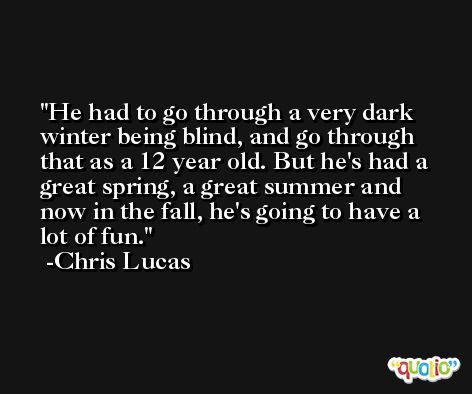 He had to go through a very dark winter being blind, and go through that as a 12 year old. But he's had a great spring, a great summer and now in the fall, he's going to have a lot of fun. -Chris Lucas