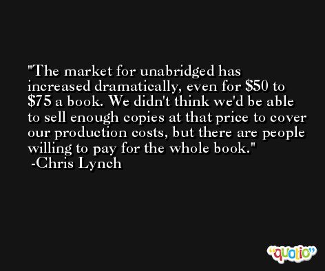 The market for unabridged has increased dramatically, even for $50 to $75 a book. We didn't think we'd be able to sell enough copies at that price to cover our production costs, but there are people willing to pay for the whole book. -Chris Lynch