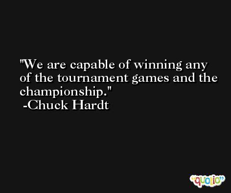 We are capable of winning any of the tournament games and the championship. -Chuck Hardt