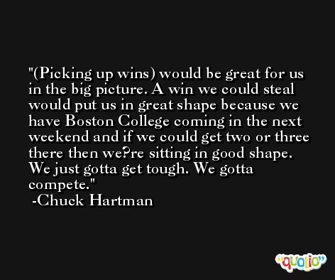 (Picking up wins) would be great for us in the big picture. A win we could steal would put us in great shape because we have Boston College coming in the next weekend and if we could get two or three there then we?re sitting in good shape. We just gotta get tough. We gotta compete. -Chuck Hartman