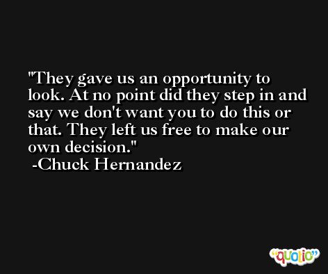 They gave us an opportunity to look. At no point did they step in and say we don't want you to do this or that. They left us free to make our own decision. -Chuck Hernandez