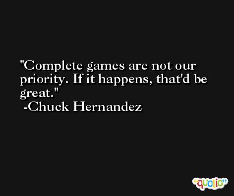 Complete games are not our priority. If it happens, that'd be great. -Chuck Hernandez