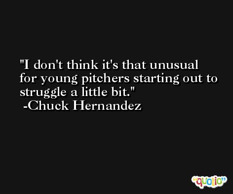 I don't think it's that unusual for young pitchers starting out to struggle a little bit. -Chuck Hernandez