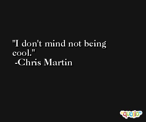 I don't mind not being cool. -Chris Martin