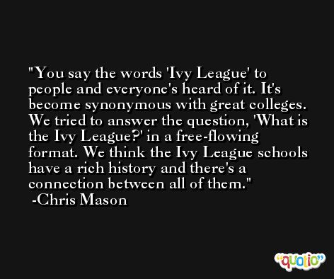 You say the words 'Ivy League' to people and everyone's heard of it. It's become synonymous with great colleges. We tried to answer the question, 'What is the Ivy League?' in a free-flowing format. We think the Ivy League schools have a rich history and there's a connection between all of them. -Chris Mason
