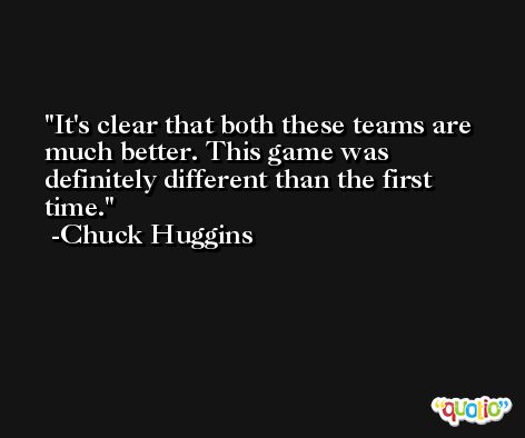 It's clear that both these teams are much better. This game was definitely different than the first time. -Chuck Huggins