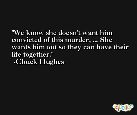 We know she doesn't want him convicted of this murder, ... She wants him out so they can have their life together. -Chuck Hughes