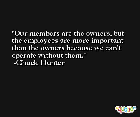 Our members are the owners, but the employees are more important than the owners because we can't operate without them. -Chuck Hunter