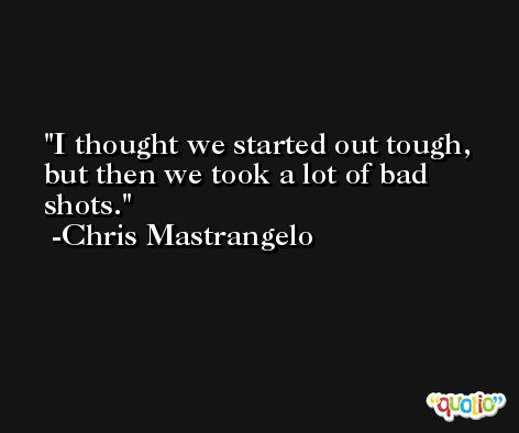 I thought we started out tough, but then we took a lot of bad shots. -Chris Mastrangelo