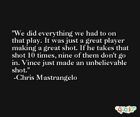 We did everything we had to on that play. It was just a great player making a great shot. If he takes that shot 10 times, nine of them don't go in. Vince just made an unbelievable shot. -Chris Mastrangelo