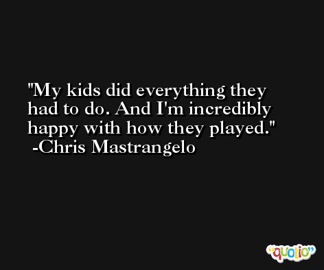 My kids did everything they had to do. And I'm incredibly happy with how they played. -Chris Mastrangelo