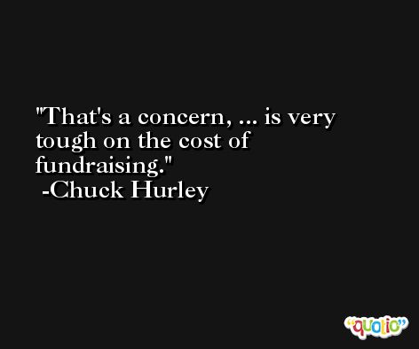 That's a concern, ... is very tough on the cost of fundraising. -Chuck Hurley