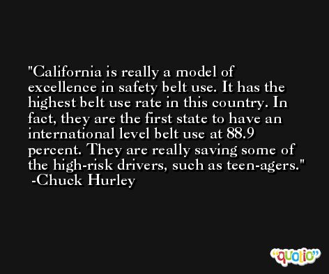 California is really a model of excellence in safety belt use. It has the highest belt use rate in this country. In fact, they are the first state to have an international level belt use at 88.9 percent. They are really saving some of the high-risk drivers, such as teen-agers. -Chuck Hurley