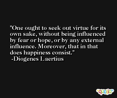 One ought to seek out virtue for its own sake, without being influenced by fear or hope, or by any external influence. Moreover, that in that does happiness consist. -Diogenes Laertius