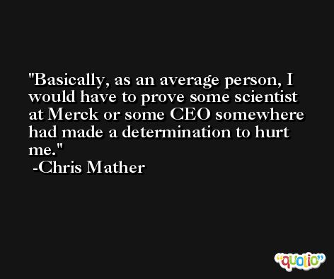 Basically, as an average person, I would have to prove some scientist at Merck or some CEO somewhere had made a determination to hurt me. -Chris Mather
