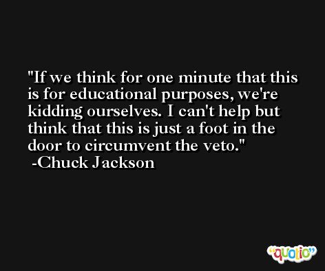 If we think for one minute that this is for educational purposes, we're kidding ourselves. I can't help but think that this is just a foot in the door to circumvent the veto. -Chuck Jackson