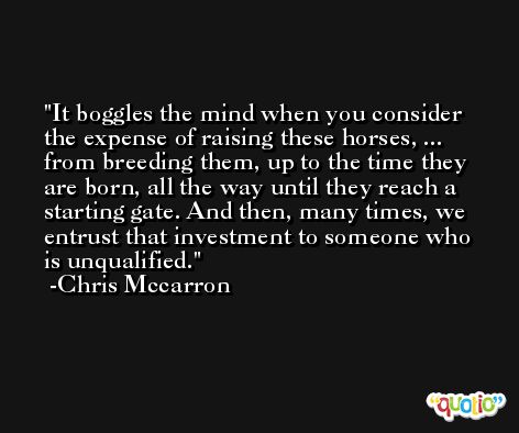 It boggles the mind when you consider the expense of raising these horses, ... from breeding them, up to the time they are born, all the way until they reach a starting gate. And then, many times, we entrust that investment to someone who is unqualified. -Chris Mccarron
