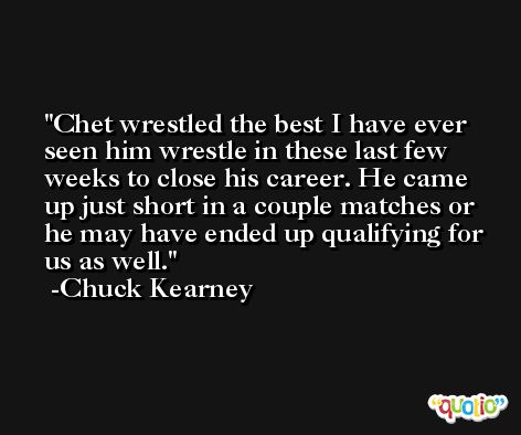Chet wrestled the best I have ever seen him wrestle in these last few weeks to close his career. He came up just short in a couple matches or he may have ended up qualifying for us as well. -Chuck Kearney