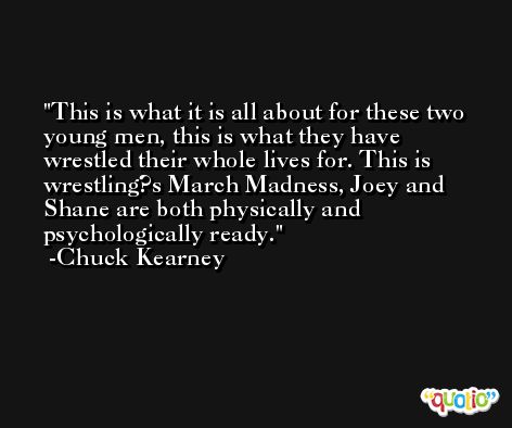 This is what it is all about for these two young men, this is what they have wrestled their whole lives for. This is wrestling?s March Madness, Joey and Shane are both physically and psychologically ready. -Chuck Kearney