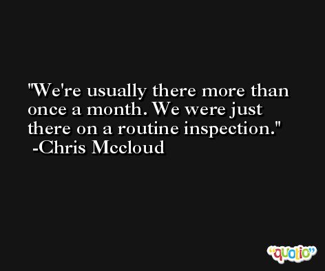 We're usually there more than once a month. We were just there on a routine inspection. -Chris Mccloud