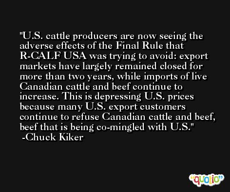 U.S. cattle producers are now seeing the adverse effects of the Final Rule that R-CALF USA was trying to avoid: export markets have largely remained closed for more than two years, while imports of live Canadian cattle and beef continue to increase. This is depressing U.S. prices because many U.S. export customers continue to refuse Canadian cattle and beef, beef that is being co-mingled with U.S. -Chuck Kiker